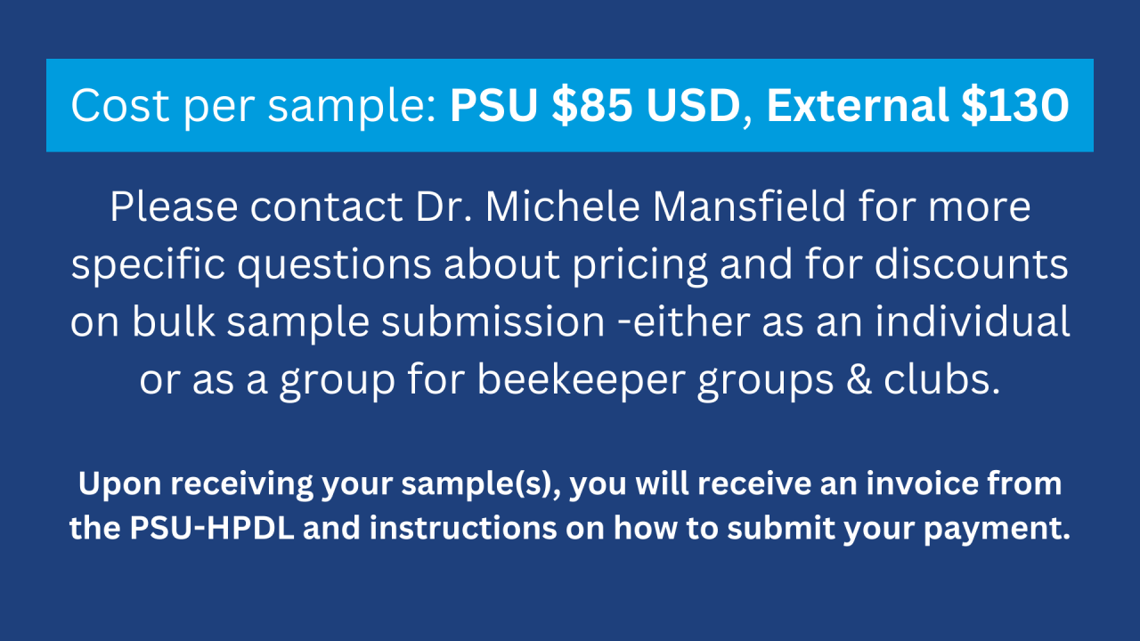 Blue and white graphic with information. Text reads: Cost per sample: PSU $85 USD, External $130   Please contact Dr. Michele Mansfield for more specific questions about pricing and for discounts on bulk sample submission -either as an individual or as a group for beekeeper groups & clubs.  Upon receiving your sample(s), you will receive an invoice from the PSU-HPDL and instructions on how to submit your payment.